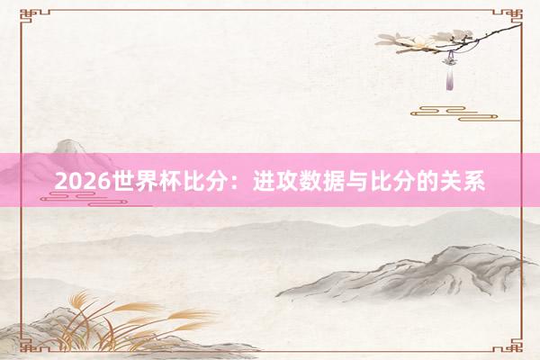 2026世界杯比分：进攻数据与比分的关系