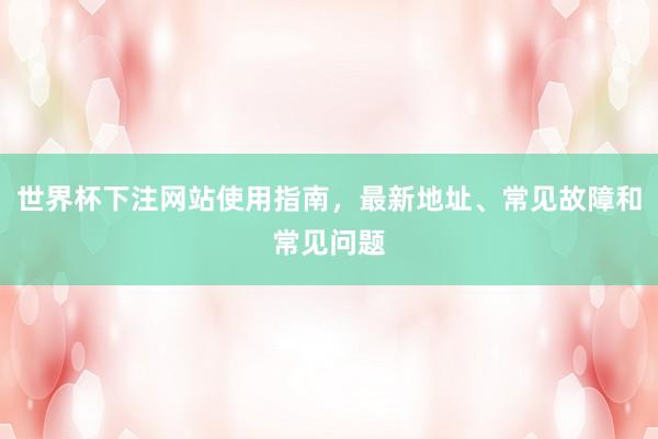 世界杯下注网站使用指南，最新地址、常见故障和常见问题